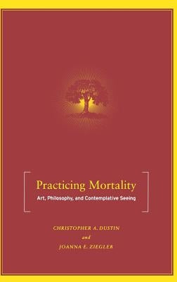 Practicing Mortality: Art, Philosophy, and Contemplative Seeing by Dustin, C.