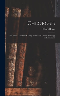 Chlorosis: The Special Anaemia of Young Women, its Causes, Pathology and Treatment by Jones, E. Lloyd