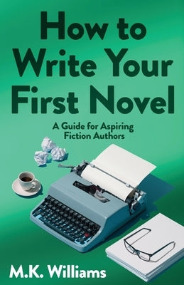How To Write Your First Novel: A Guide For Aspiring Fiction Authors by Williams, M. K.