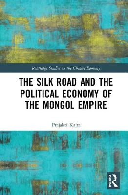 The Silk Road and the Political Economy of the Mongol Empire by Kalra, Prajakti
