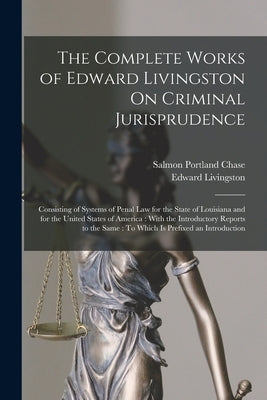 The Complete Works of Edward Livingston On Criminal Jurisprudence: Consisting of Systems of Penal Law for the State of Louisiana and for the United St by Livingston, Edward