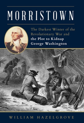 Morristown: The Darkest Winter of the Revolutionary War and the Plot to Kidnap George Washington by Hazelgrove, William