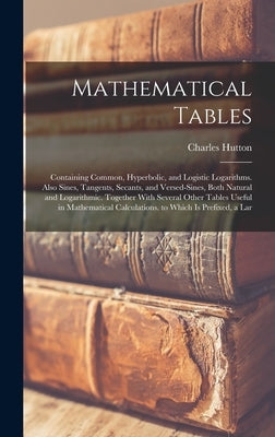 Mathematical Tables: Containing Common, Hyperbolic, and Logistic Logarithms. Also Sines, Tangents, Secants, and Versed-Sines, Both Natural by Hutton, Charles