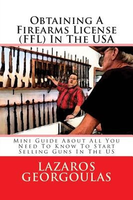 Obtaining A Firearms License (FFL) In The USA: Mini Guide About All You Need To Know To Start Selling Guns In The US by Georgoulas, Lazaros