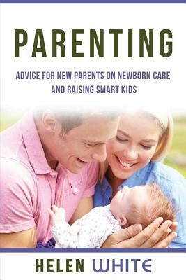Parenting: Advice for New Parents on Newborn Care and Raising Smart Kids: Simple Strategies on Nursing, Brain Development, Proper by White, Helen