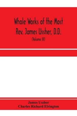 Whole works of the Most Rev. James Ussher, D.D., Lord Archbishop of Armagh, and Primate of all Ireland. now for the first time collected, with a life by Ussher, James