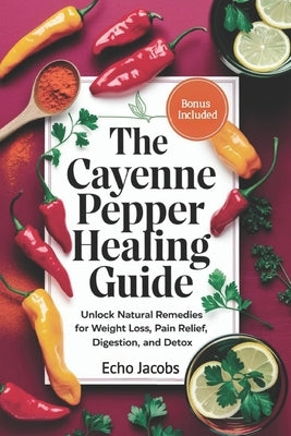 The Cayenne Pepper Healing Guide: Unlock Natural Remedies for Weight Loss, Pain Relief, Digestion and Detox by Jacobs, Echo