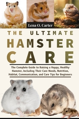 The Ultimate Hamster Care: The Complete Guide To Raising A Happy, Healthy Hamster, Including Their Care Needs, Nutrition, Habitat, Communication, And by Carter, Lena O.