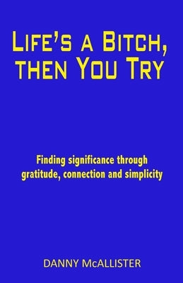 Life's a Bitch, then You Try: Finding significance through gratitude, connection and simplicity by McAllister, Danny