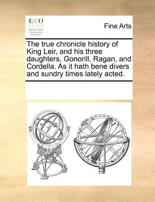 The True Chronicle History of King Leir, and His Three Daughters, Gonorill, Ragan, and Cordella. as It Hath Bene Divers and Sundry Times Lately Acted. by Multiple Contributors
