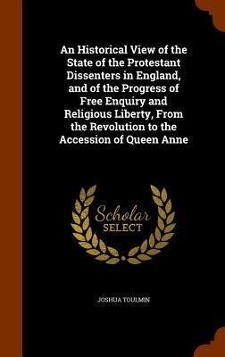 An Historical View of the State of the Protestant Dissenters in England, and of the Progress of Free Enquiry and Religious Liberty, From the Revolutio by Toulmin, Joshua