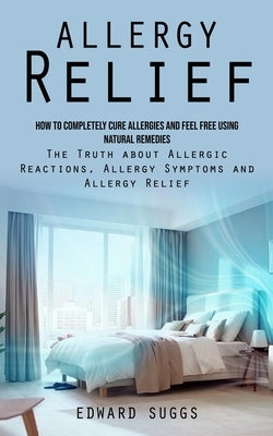 Allergy Relief: How to Completely Cure Allergies and Feel Free Using Natural Remedies (The Truth about Allergic Reactions, Allergy Sym by Suggs, Edward