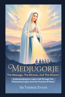 Medjugorje: The Message, The Miracle, And The Mission: Understanding Our Lady's Call Through The Visionaries, Prayers And Her Promise Of Peace by Evans, Sis Therese