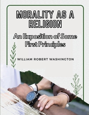 Morality as a Religion: An Exposition of Some First Principles by William Robert Washington