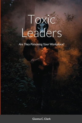 Toxic Leaders: Are They Poisoning Your Workplace? by Clark, Gianna C.