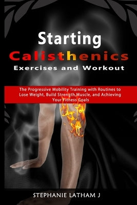Starting Calisthenics Exercises and Workout: The Progressive Mobility Training with Routines to Lose Weight, Build Strength, Muscle, and Achieving You by Latham, Stephanie J.