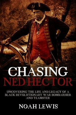 Chasing Ned Hector: Uncovering the Life and Legacy of a Black Revolutionary War Bombardier and Teamster by Lewis, Noah