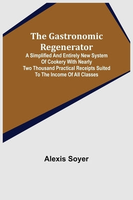 The Gastronomic Regenerator: A Simplified and Entirely New System of Cookery With Nearly Two Thousand Practical Receipts Suited to the Income of Al by Soyer, Alexis
