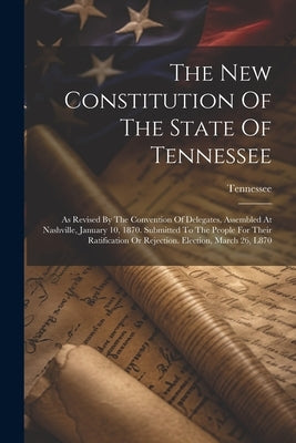 The New Constitution Of The State Of Tennessee: As Revised By The Convention Of Delegates, Assembled At Nashville, January 10, 1870. Submitted To The by Tennessee