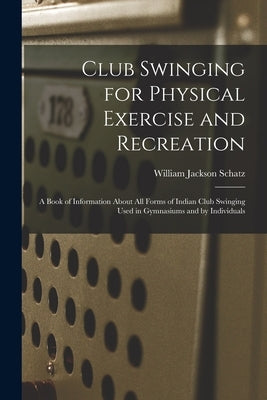 Club Swinging for Physical Exercise and Recreation: A Book of Information About All Forms of Indian Club Swinging Used in Gymnasiums and by Individual by Schatz, William Jackson