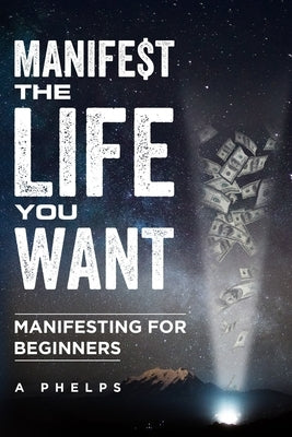 Manifest The Life You Want: Manifesting For Beginners by Phelps, A.