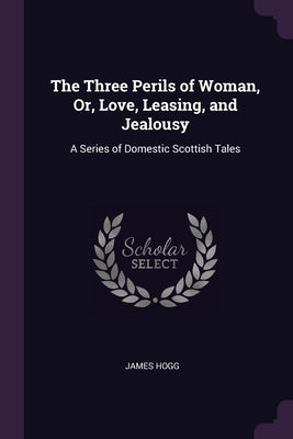 The Three Perils of Woman, Or, Love, Leasing, and Jealousy: A Series of Domestic Scottish Tales by Hogg, James