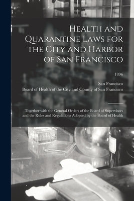 Health and Quarantine Laws for the City and Harbor of San Francisco: Together With the General Orders of the Board of Supervisors and the Rules and Re by San Francisco (Calif )