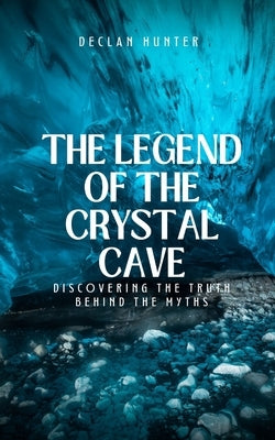The Legend of the Crystal Cave: Discovering the Truth Behind the Myths by Hunter, Declan