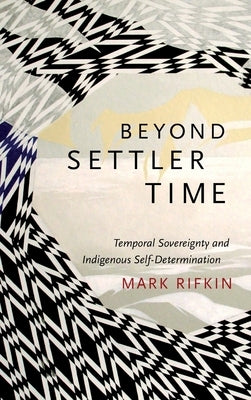 Beyond Settler Time: Temporal Sovereignty and Indigenous Self-Determination by Rifkin, Mark