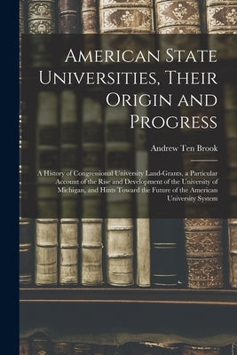 American State Universities, Their Origin and Progress: a History of Congressional University Land-grants, a Particular Account of the Rise and Develo by Ten Brook, Andrew 1814-1899