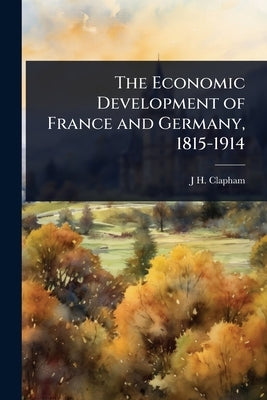 The Economic Development of France and Germany, 1815-1914 by Clapham, J. H.