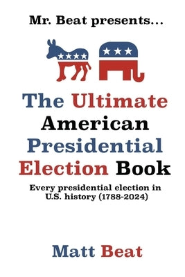 Mr. Beat presents...The Ultimate American Presidential Election Book: Every Presidential Election in American History (1788-2024) by Beat, Matt