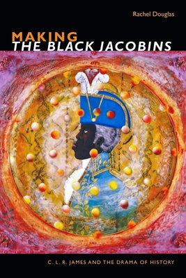 Making the Black Jacobins: C. L. R. James and the Drama of History by Douglas, Rachel