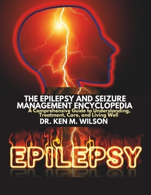 The Epilepsy and Seizure Management Encyclopedia: A Comprehensive Guide to Understanding, Treatment, Care, and Living Well by Wilson, Ken M.