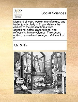 Memoirs of Wool, Woolen Manufacture, and Trade, (Particularly in England) from the Earliest to the Present Times; With Occasional Notes, Dissertations by Smith, John