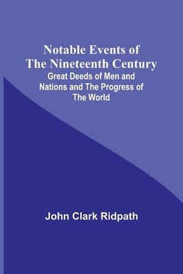 Notable Events of the Nineteenth Century; Great Deeds of Men and Nations and the Progress of the World by Clark Ridpath, John