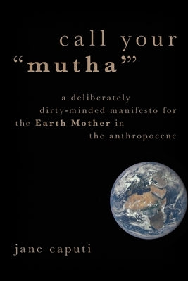 Call Your Mutha': A Deliberately Dirty-Minded Manifesto for the Earth Mother in the Anthropocene by Caputi, Jane