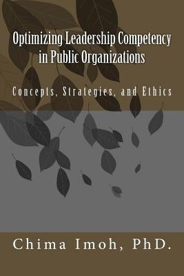 Optimizing Leadership Competency in Public Organizations: Concepts, Strategies, and Ethics by Imoh Phd, Chima