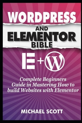 Wordpress and Elementor Bible: A Complete Beginners Guide in Mastering How to build Websites with Elementor by Scott, Michael