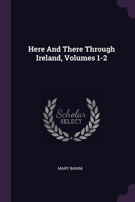 Here And There Through Ireland, Volumes 1-2 by Banim, Mary