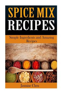 Spice Mix Recipes: Simple Ingredients and Amazing Spices by Chen, Jasmine