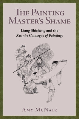 The Painting Master's Shame: Liang Shicheng and the Xuanhe Catalogue of Paintings by McNair, Amy
