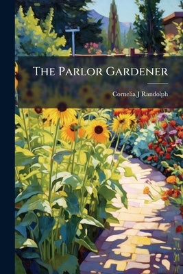 The Parlor Gardener: A Treatise on the House Culture of Ornamental Plants by Randolph, Cornelia J.
