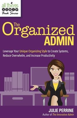 The Organized Admin: Leverage Your Unique Organizing Style to Create Systems, Reduce Overwhelm, and Increase Productivity by Perrine, Julie