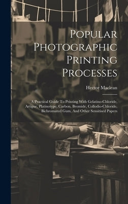 Popular Photographic Printing Processes: A Practical Guide To Printing With Gelatino-chloride, Artigue, Platinotype, Carbon, Bromide, Collodio-chlorid by (F R. P. S. )., Hector MacLean
