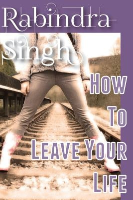 How To Leave Your Life by Singh, Rabindra