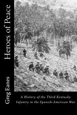 Heroes of Peace: A History of the Third Kentucky Infantry in the Spanish-American War by Eanes, Greg