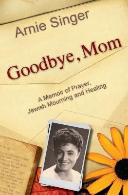 Goodbye, Mom: A Memoir of Prayer, Jewish Mourning, and Healing by Singer, Arnie