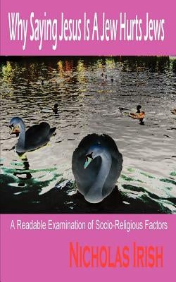 Why Saying Jesus Is A Jew Hurts Jews: A Readable Examination of Socio-Religious Factors by Irish, Nicholas