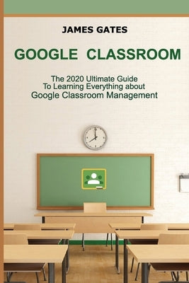 Google Classroom: The 2020 Ultimate Guide to Learning Everything About Google Classroom Management by Gates, James